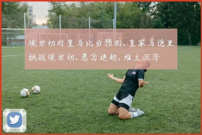 埃尔切对皇马比分预测,皇家马德里挑战埃尔切,悬念迭起,谁主沉浮