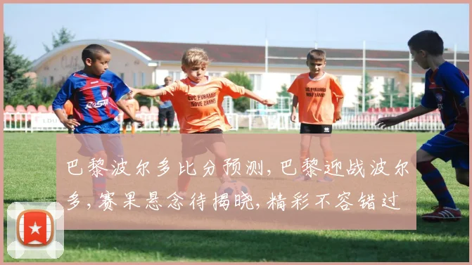 巴黎波尔多比分预测,巴黎迎战波尔多,赛果悬念待揭晓,精彩不容错过,一触即发