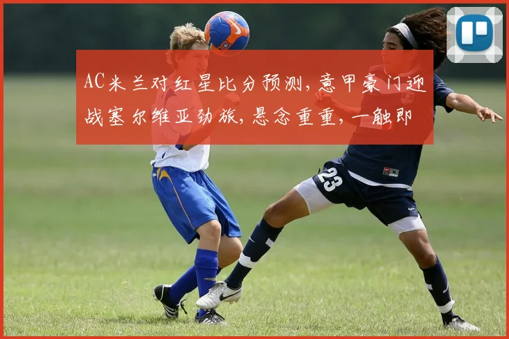 AC米兰对红星比分预测,意甲豪门迎战塞尔维亚劲旅,悬念重重,一触即发,拭目以待